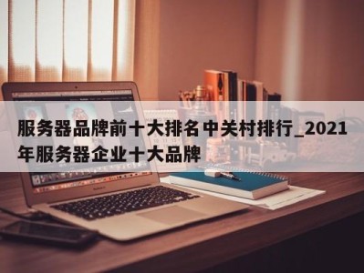 长春服务器品牌前十大排名中关村排行_2021年服务器企业十大品牌 