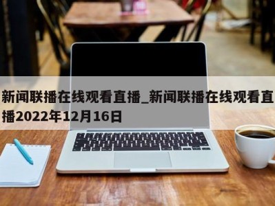 长春新闻联播在线观看直播_新闻联播在线观看直播2022年12月16日 