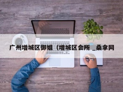 长春广州增城区御姐（增城区会所 _桑拿网