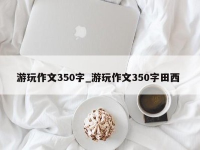 长春游玩作文350字_游玩作文350字田西 