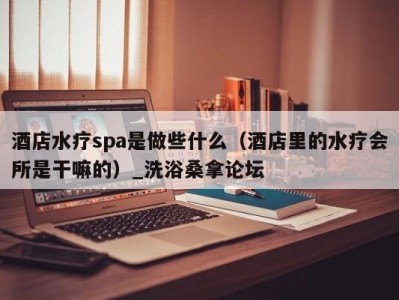 长春酒店水疗spa是做些什么（酒店里的水疗会所是干嘛的）_洗浴桑拿论坛