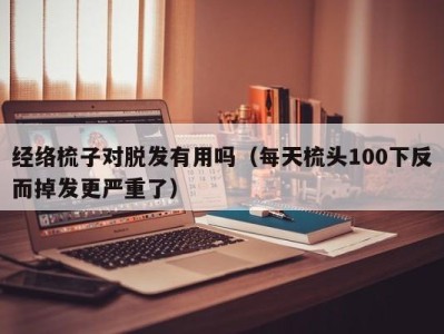 长春经络梳子对脱发有用吗（每天梳头100下反而掉发更严重了）