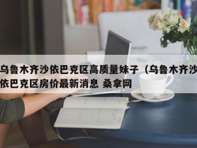 长春乌鲁木齐沙依巴克区高质量妹子（乌鲁木齐沙依巴克区房价最新消息 桑拿网