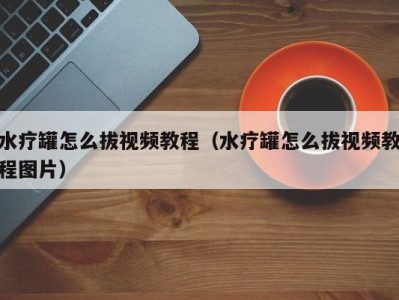 长春水疗罐怎么拔视频教程（水疗罐怎么拔视频教程图片）