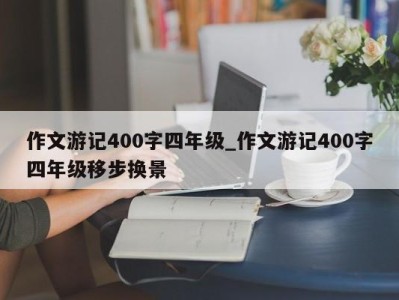 长春作文游记400字四年级_作文游记400字四年级移步换景 