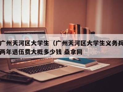 长春广州天河区大学生（广州天河区大学生义务兵两年退伍费大概多少钱 桑拿网