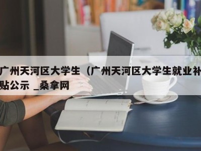 长春广州天河区大学生（广州天河区大学生就业补贴公示 _桑拿网