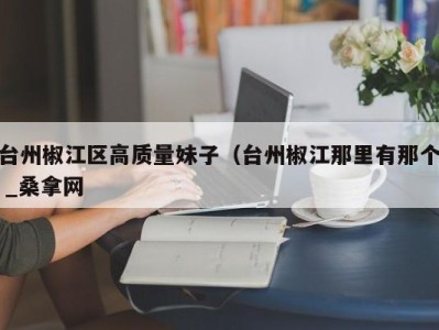 长春台州椒江区高质量妹子（台州椒江那里有那个 _桑拿网