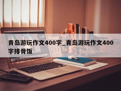 长春青岛游玩作文400字_青岛游玩作文400字排骨饭 