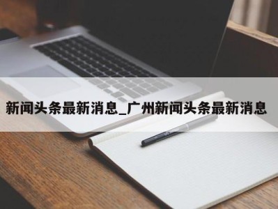 长春新闻头条最新消息_广州新闻头条最新消息 