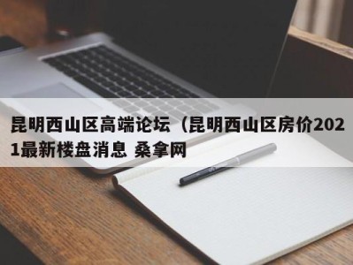 长春昆明西山区高端论坛（昆明西山区房价2021最新楼盘消息 桑拿网