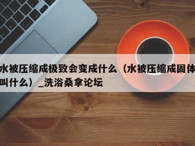 长春水被压缩成极致会变成什么（水被压缩成固体叫什么）_洗浴桑拿论坛