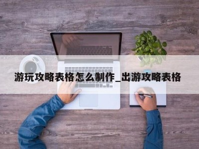 长春游玩攻略表格怎么制作_出游攻略表格 