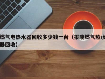 长春燃气电热水器回收多少钱一台（报废燃气热水器回收）