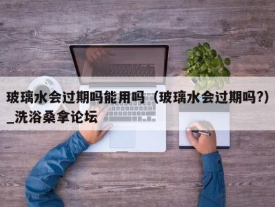 长春玻璃水会过期吗能用吗（玻璃水会过期吗?）_洗浴桑拿论坛