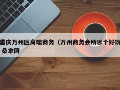 长春重庆万州区高端商务（万州商务会所哪个好玩 桑拿网