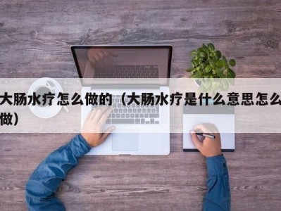 长春大肠水疗怎么做的（大肠水疗是什么意思怎么做）