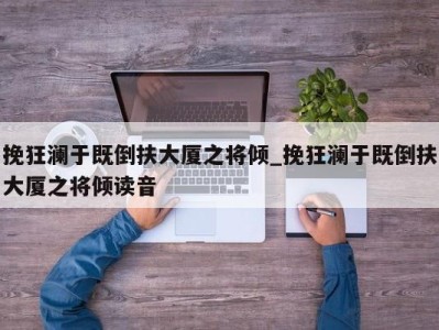 长春挽狂澜于既倒扶大厦之将倾_挽狂澜于既倒扶大厦之将倾读音 