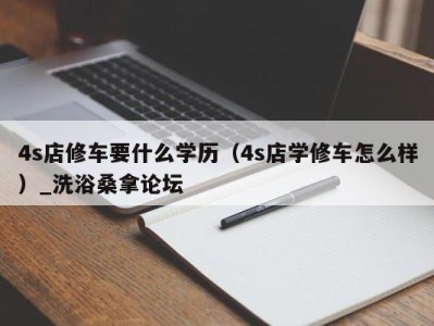 长春4s店修车要什么学历（4s店学修车怎么样）_洗浴桑拿论坛