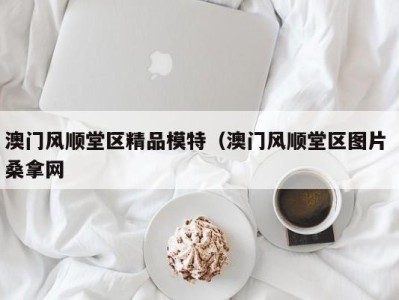 长春澳门风顺堂区精品模特（澳门风顺堂区图片 桑拿网