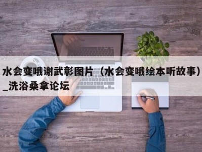 长春水会变哦谢武彰图片（水会变哦绘本听故事）_洗浴桑拿论坛