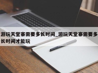 长春游玩天堂寨需要多长时间_游玩天堂寨需要多长时间才能玩 