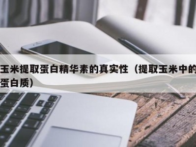 长春玉米提取蛋白精华素的真实性（提取玉米中的蛋白质）