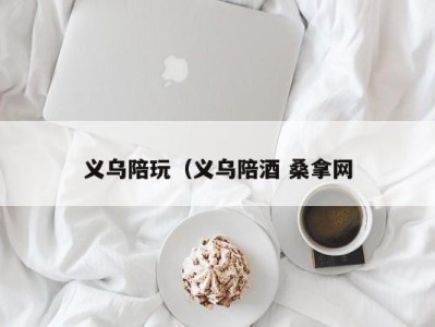 长春义乌陪玩（义乌陪酒 桑拿网