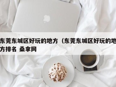 长春东莞东城区好玩的地方（东莞东城区好玩的地方排名 桑拿网