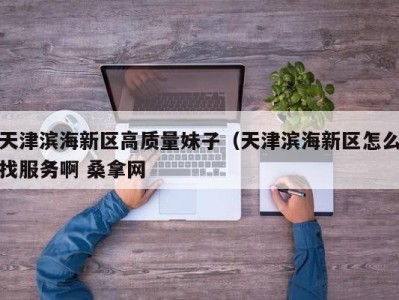 长春天津滨海新区高质量妹子（天津滨海新区怎么找服务啊 桑拿网