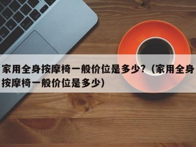 长春家用全身按摩椅一般价位是多少?（家用全身按摩椅一般价位是多少）