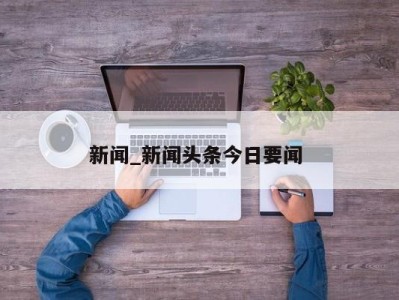 长春新闻_新闻头条今日要闻 