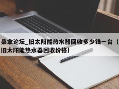 长春桑拿论坛_旧太阳能热水器回收多少钱一台（旧太阳能热水器回收价格）