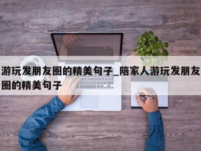 长春游玩发朋友圈的精美句子_陪家人游玩发朋友圈的精美句子 