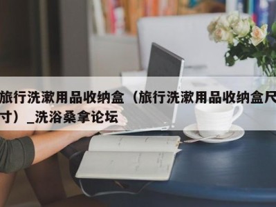 长春旅行洗漱用品收纳盒（旅行洗漱用品收纳盒尺寸）_洗浴桑拿论坛