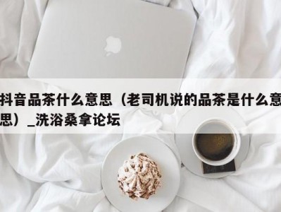 长春抖音品茶什么意思（老司机说的品茶是什么意思）_洗浴桑拿论坛