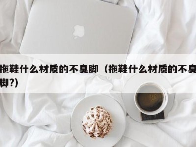 长春拖鞋什么材质的不臭脚（拖鞋什么材质的不臭脚?）