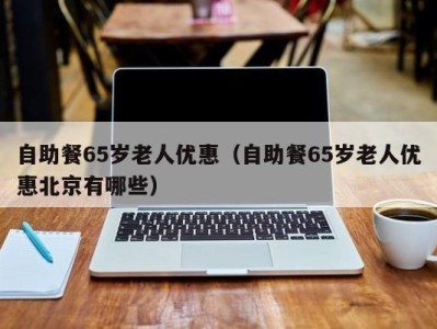 长春自助餐65岁老人优惠（自助餐65岁老人优惠北京有哪些）