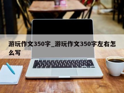 长春游玩作文350字_游玩作文350字左右怎么写 