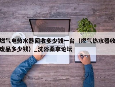 长春燃气电热水器回收多少钱一台（燃气热水器收废品多少钱）_洗浴桑拿论坛