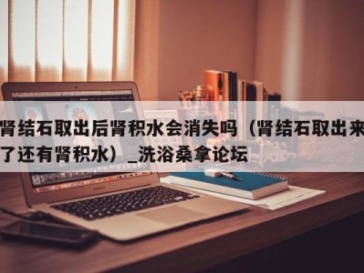 长春肾结石取出后肾积水会消失吗（肾结石取出来了还有肾积水）_洗浴桑拿论坛