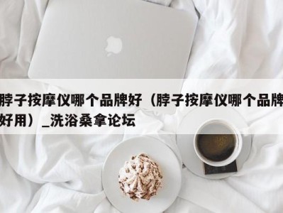 长春脖子按摩仪哪个品牌好（脖子按摩仪哪个品牌好用）_洗浴桑拿论坛