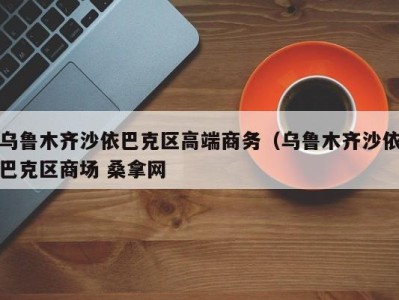 长春乌鲁木齐沙依巴克区高端商务（乌鲁木齐沙依巴克区商场 桑拿网