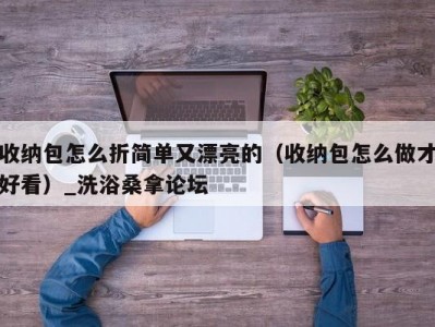 长春收纳包怎么折简单又漂亮的（收纳包怎么做才好看）_洗浴桑拿论坛