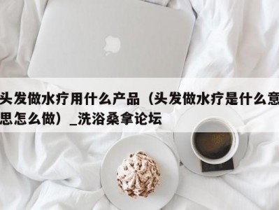 长春头发做水疗用什么产品（头发做水疗是什么意思怎么做）_洗浴桑拿论坛