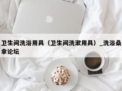 长春卫生间洗浴用具（卫生间洗漱用具）_洗浴桑拿论坛