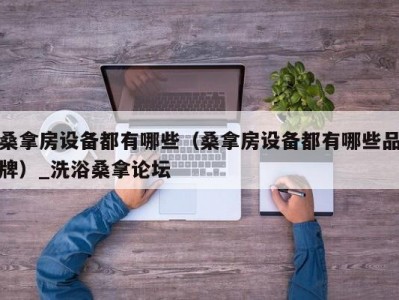 长春桑拿房设备都有哪些（桑拿房设备都有哪些品牌）_洗浴桑拿论坛