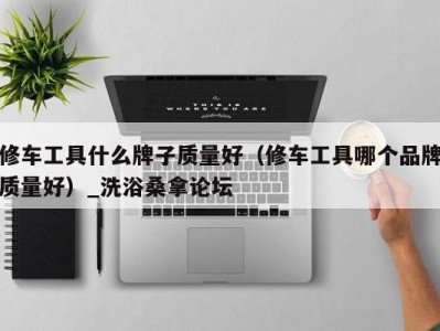 长春修车工具什么牌子质量好（修车工具哪个品牌质量好）_洗浴桑拿论坛