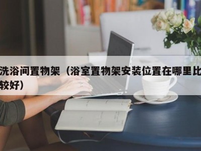 长春洗浴间置物架（浴室置物架安装位置在哪里比较好）