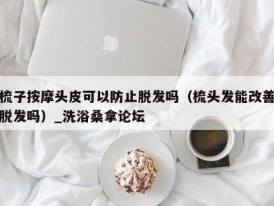 长春梳子按摩头皮可以防止脱发吗（梳头发能改善脱发吗）_洗浴桑拿论坛